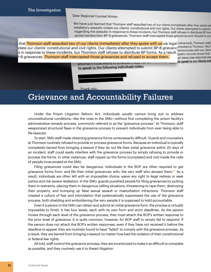 The Investigation Dear Regional Counsel Winter: ‘We have just learned that Thomson staff assaulted two of our clients immediately after they spoke w retaliatory assaults violate our clients’ consttutional and cvil rights. Our clients attempted to submit regarding the assauls in response to these incidents, but Thomson staf refuses 1o distbute & fom ‘wrote handwritten BP-8 grievances. Thomson staff intercepted those grievances and refused to s that Thomson staff assaulted two of our clients immediately after they spoke with us via legal atached), Tromson s olate our clients’ constitutional and civil rights. Our clients attempted to submit BP-8 grievanc!Ceated & Thamson. ek s i response to these incidents, but Thomson staff refuses to distribute BP forms. As a result, e e shows p-8 grievances. Thomson staf intercepted those grievances and refused to accept them. ur dtes (soeatached s S S individuals today Grievance and Accountability Failures Under the Prison Litigation Reform Act, individuals usually cannot bring suit to address unconstitutional conditions—like the ones in the SMU—without first completing the prison facility’s ‘administrative remedy process, commonly referred to as the “grievance process At Thomson, staff ‘weaponized structural flaws in the grievance process to prevent individuals from ever being able to file lawsuits. To’start, SMU staff made obtaining grievance forms unnecessarily difficutt. Guards and counselors at Thomson routinely refused to provide or process grievance forms. Because an individual s typically ‘completely barred from bringing a lawsuit if they do not file their initial grievance within 20 days of an incident, staff could easily interfere with the grievance process by simply refusing to provide or process the forms. In other instances, staff ripped up the forms (completed and not) inside the cells of people incarcerated at the SMU. Filing grievances could also be dangerous. Individuals in the BOP are often required to get grievance forms from, and file their initial grievances with, the very staff who abused them.” As a result, individuals are often left with an impossible choice: waive any right to legal redress or seek justice and risk severe retaliation. In the SMU, guards punished people for filing grievances by putting them in restraints, placing them in dangerous celling situations, threatening to rape them, destroying their property, and trumping up false sexual assault or masturbation infractions. Thomson staff created a culture of fear and intimidation that systematically suppressed the use of the grievance process, both shielding and emboldening the very people itis supposed to hold accountable. Evenifa person in the SMU can obtain and submit an initial grievance form, the process s virtually impossible to finish. It has four levels, each with its own form and strict deadlines. As the person moves through each level of the grievance process, they must attach the BOP’s written response to the prior level of grievance. It s quite common, however, for BOP staff to simply fail to respond. If the person does ot attach the BOP’s written responses, even if they have not received it before the deadline to appeal, they are routinely found to have “failed" to comply with the grievance process. As aresult, they are barred from bringing a lawsuit no matter how bad the violation of their constitutional or federal law rights, Alltold, staff control the grievance process, they are incentivized to make it as difficult to complete: as possible, and they routinely use it to thwart litigation.